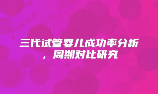 三代试管婴儿成功率分析，周期对比研究