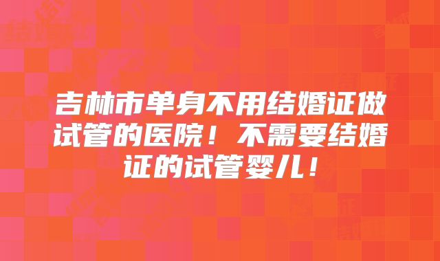 吉林市单身不用结婚证做试管的医院!不需要结婚证的试管婴儿!