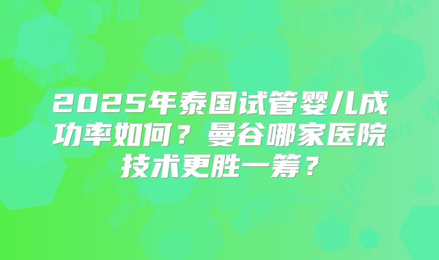 2025年泰国试管婴儿成功率如何？曼谷哪家医院技术更胜一筹？