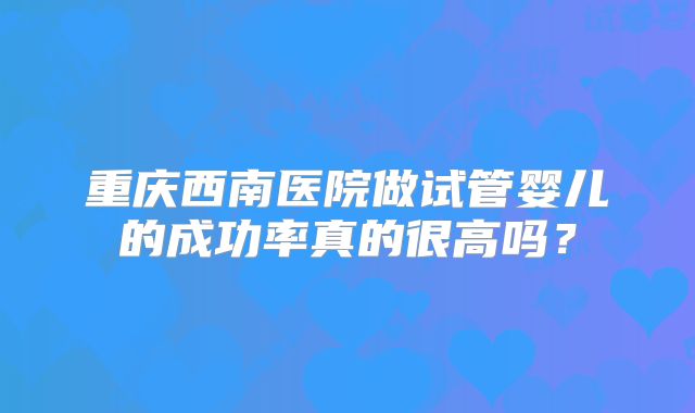 重庆西南医院做试管婴儿的成功率真的很高吗？
