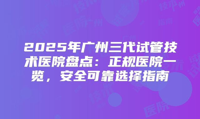 2025年广州三代试管技术医院盘点:正规医院一览,安全可靠选择指南