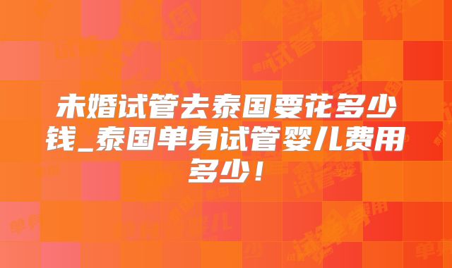 未婚试管去泰国要花多少钱_泰国单身试管婴儿费用多少！