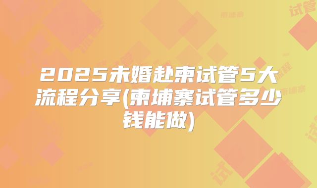 2025未婚赴柬试管5大流程分享(柬埔寨试管多少钱能做)