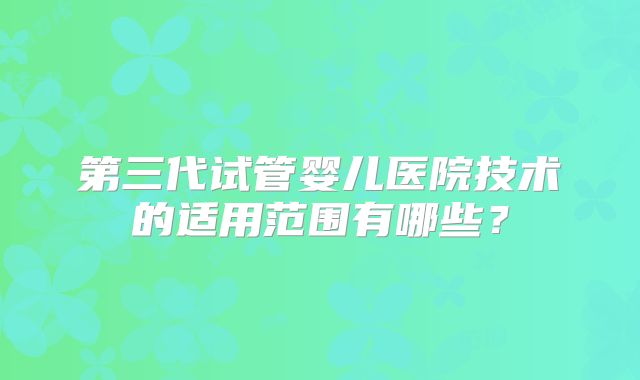 第三代试管婴儿医院技术的适用范围有哪些?