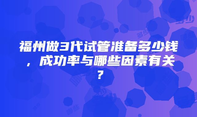 福州做3代试管准备多少钱，成功率与哪些因素有关？