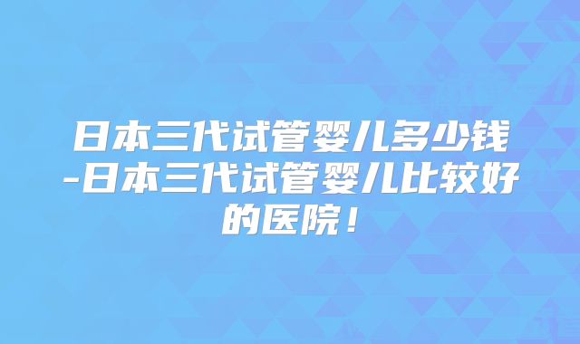 日本三代试管婴儿多少钱-日本三代试管婴儿比较好的医院！