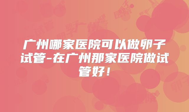 广州哪家医院可以做卵子试管-在广州那家医院做试管好!
