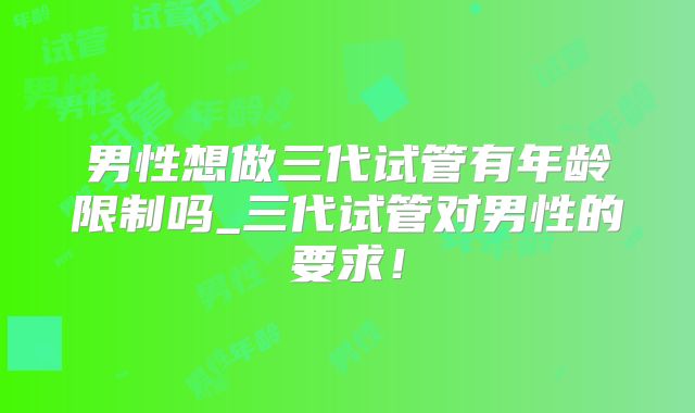 男性想做三代试管有年龄限制吗_三代试管对男性的要求！