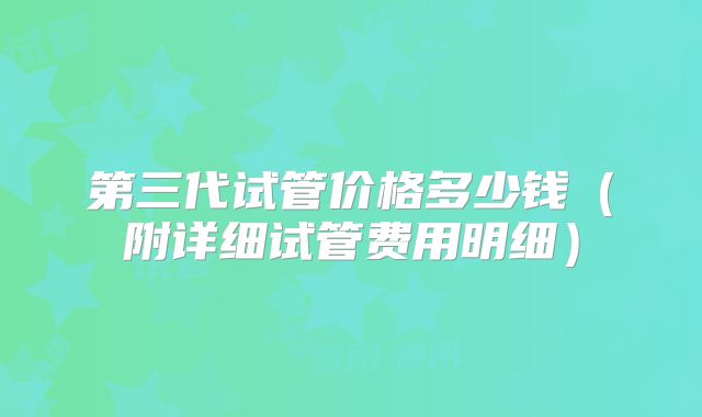 第三代试管价格多少钱(附详细试管费用明细)