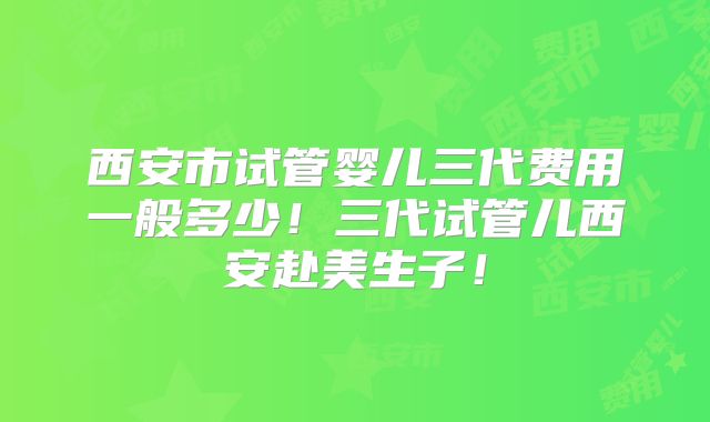 西安市试管婴儿三代费用一般多少！三代试管儿西安赴美生子！