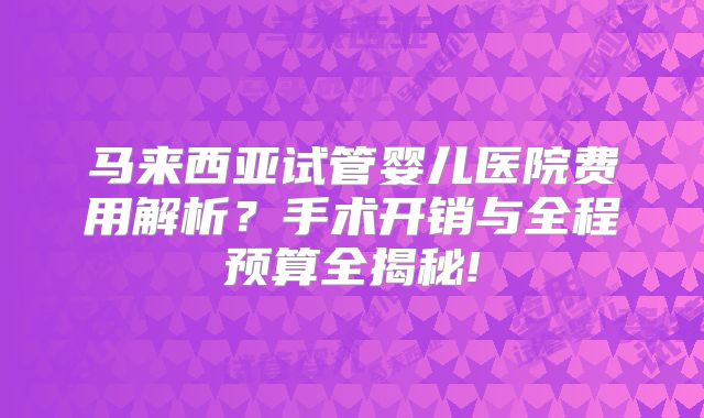 马来西亚试管婴儿医院费用解析？手术开销与全程预算全揭秘!