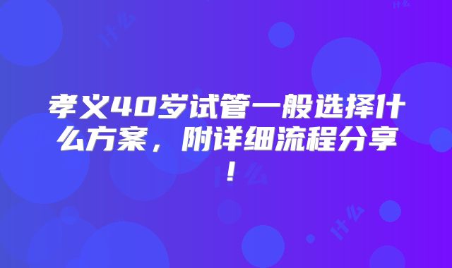 孝义40岁试管一般选择什么方案，附详细流程分享！