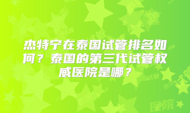 杰特宁在泰国试管排名如何？泰国的第三代试管权威医院是哪？