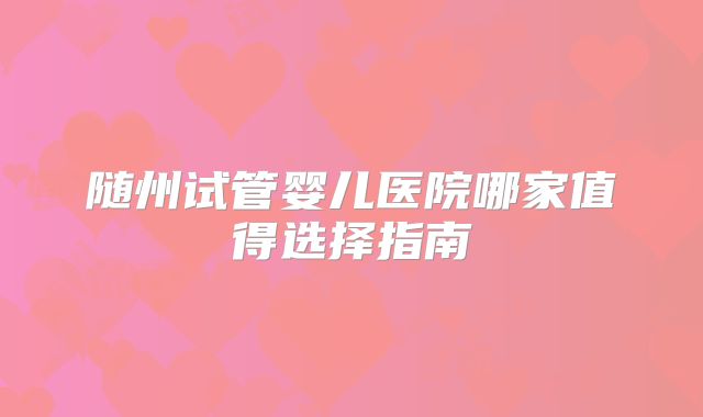 随州试管婴儿医院哪家值得选择指南