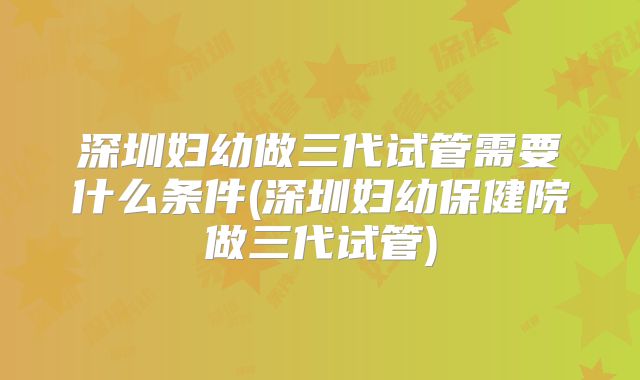 深圳妇幼做三代试管需要什么条件(深圳妇幼保健院做三代试管)