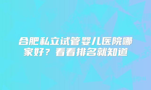 合肥私立试管婴儿医院哪家好?看看排名就知道