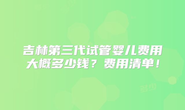 吉林第三代试管婴儿费用大概多少钱？费用清单！
