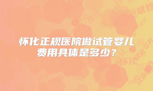 怀化正规医院做试管婴儿费用具体是多少？
