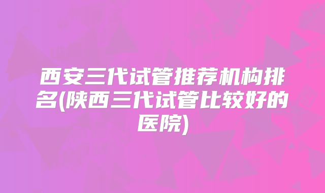 西安三代试管推荐机构排名(陕西三代试管比较好的医院)
