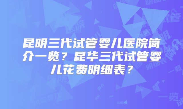 昆明三代试管婴儿医院简介一览?昆华三代试管婴儿花费明细表?