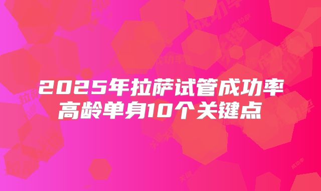 2025年拉萨试管成功率高龄单身10个关键点