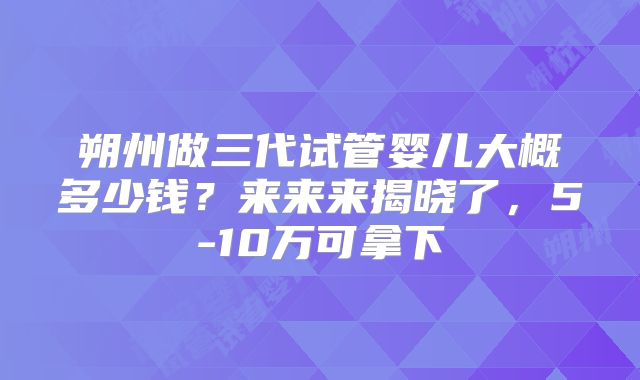 朔州做三代试管婴儿大概多少钱？来来来揭晓了，5-10万可拿下