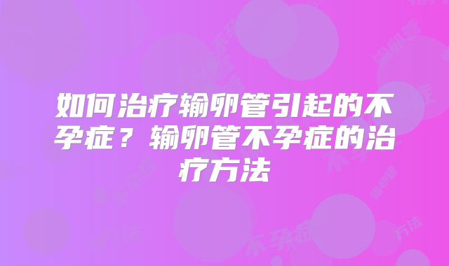 如何治疗输卵管引起的不孕症？输卵管不孕症的治疗方法