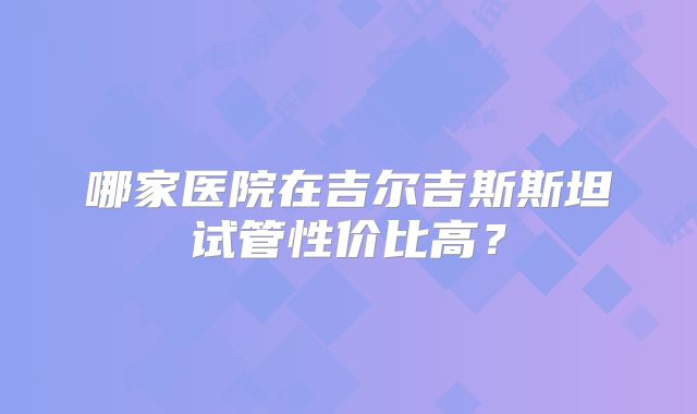 哪家医院在吉尔吉斯斯坦试管性价比高？