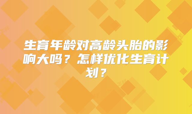 生育年龄对高龄头胎的影响大吗？怎样优化生育计划？