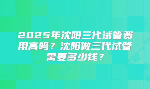 2025年沈阳三代试管费用高吗？沈阳做三代试管需要多少钱？