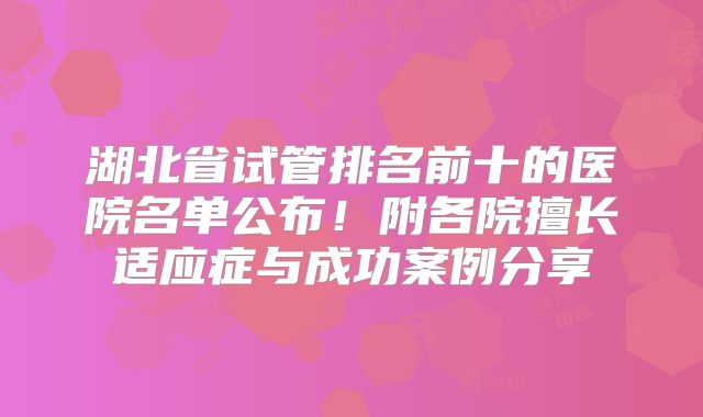湖北省试管排名前十的医院名单公布！附各院擅长适应症与成功案例分享