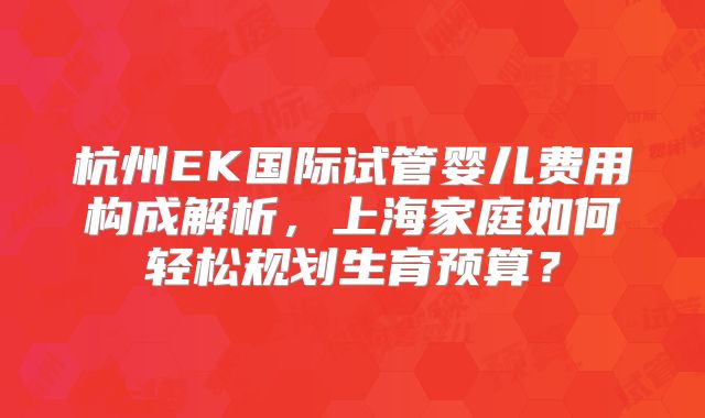 杭州EK国际试管婴儿费用构成解析，上海家庭如何轻松规划生育预算？