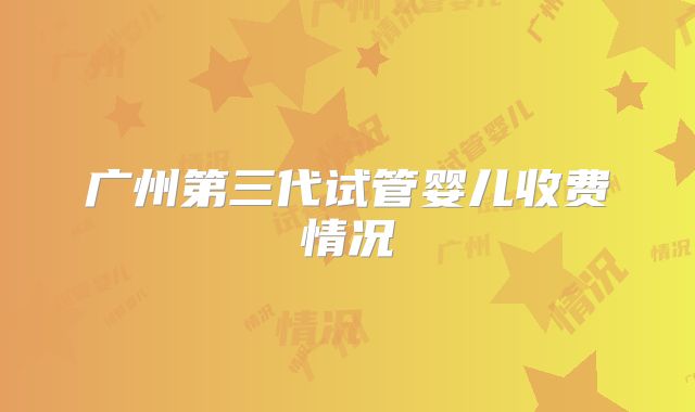 广州第三代试管婴儿收费情况