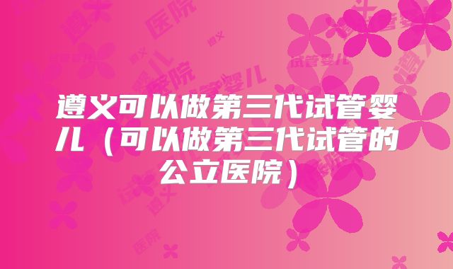 遵义可以做第三代试管婴儿(可以做第三代试管的公立医院)
