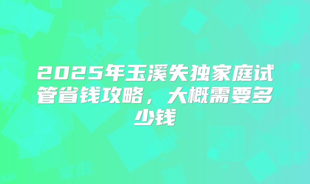 2025年玉溪失独家庭试管省钱攻略，大概需要多少钱