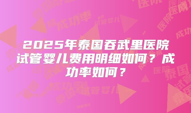 2025年泰国吞武里医院试管婴儿费用明细如何？成功率如何？