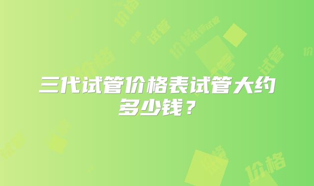 三代试管价格表试管大约多少钱？