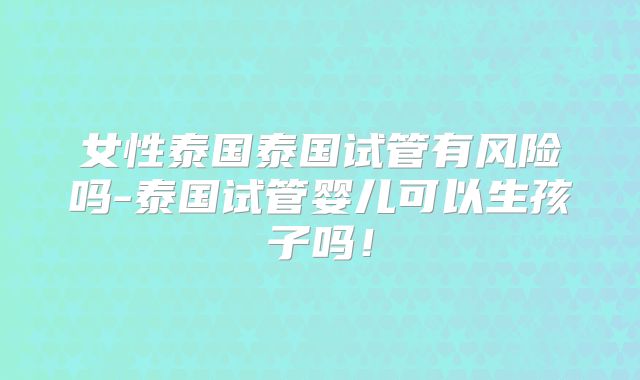 女性泰国泰国试管有风险吗-泰国试管婴儿可以生孩子吗！