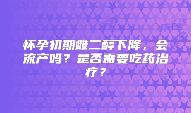 怀孕初期雌二醇下降,会流产吗?是否需要吃药治疗?