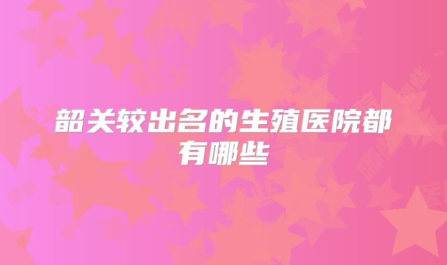 韶关较出名的生殖医院都有哪些