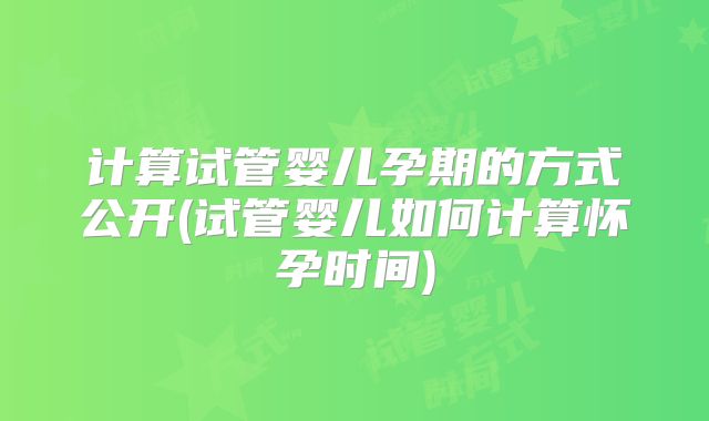 计算试管婴儿孕期的方式公开(试管婴儿如何计算怀孕时间)