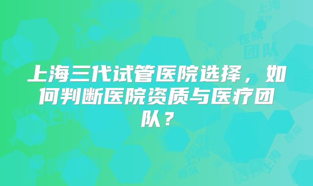 上海三代试管医院选择,如何判断医院资质与医疗团队?