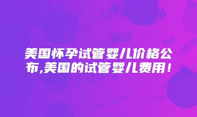 美国怀孕试管婴儿价格公布,美国的试管婴儿费用！