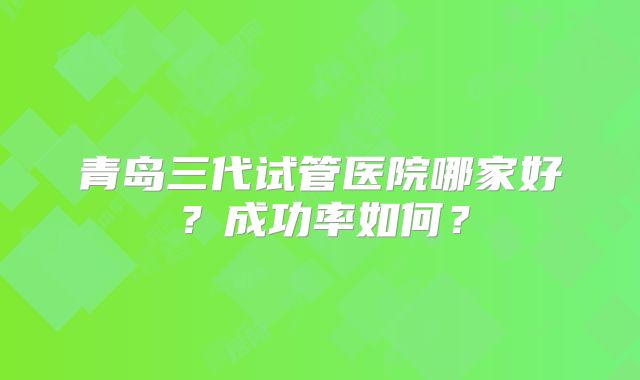 青岛三代试管医院哪家好？成功率如何？