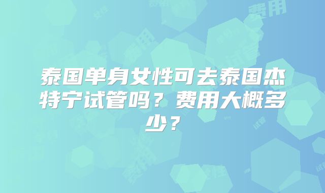 泰国单身女性可去泰国杰特宁试管吗？费用大概多少？
