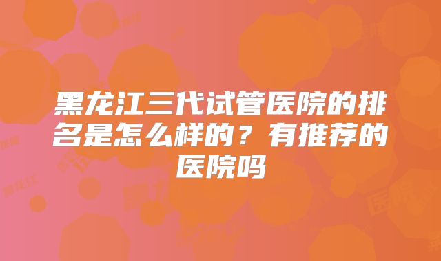 黑龙江三代试管医院的排名是怎么样的？有推荐的医院吗