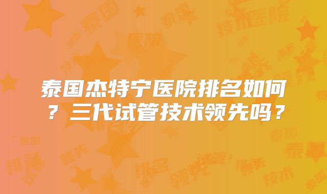 泰国杰特宁医院排名如何？三代试管技术领先吗？