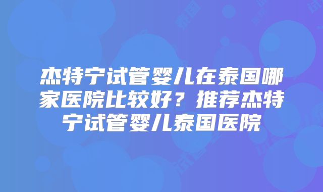 杰特宁试管婴儿在泰国哪家医院比较好？推荐杰特宁试管婴儿泰国医院
