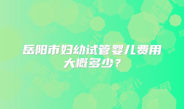 岳阳市妇幼试管婴儿费用大概多少？