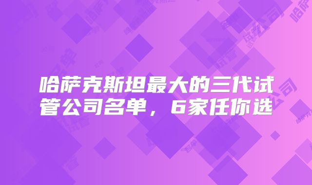 哈萨克斯坦最大的三代试管公司名单，6家任你选